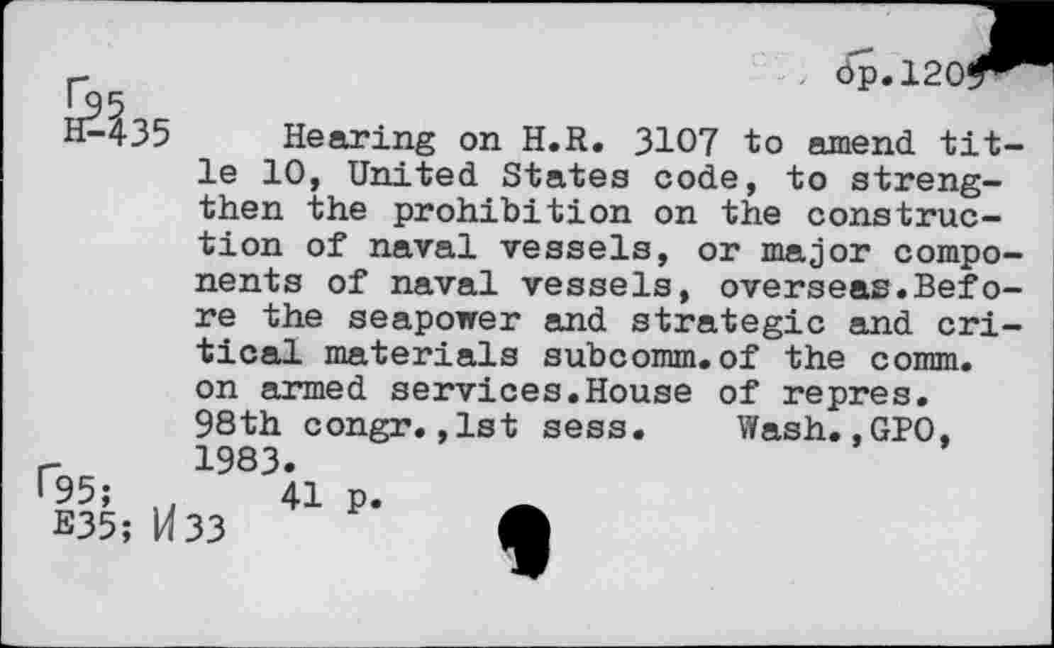 ﻿dp.1201
Hearing on H.R. 3107 to amend title 10, United States code, to strengthen the prohibition on the construction of naval vessels, or major components of naval vessels, overseas.Before the seapower and strategic and critical materials subcomm.of the comm, on armed services.House of repres. 98th congr.,1st sess. Wash.,GPO, 1983.
41 p.
E35; H33